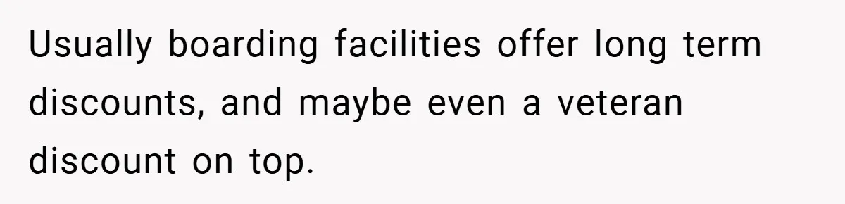 Usually boarding facilities offer long term discounts, and maybe even a veteran discount on top.