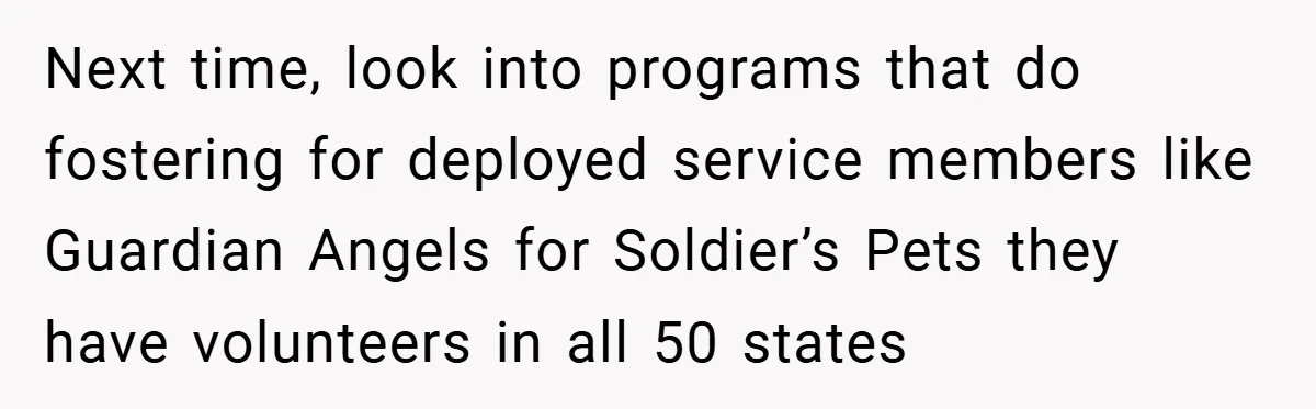 Next time, look into programs that do fostering for deployed service members like Guardian Angels for Soldier’s Pets they have volunteers in all 50 states