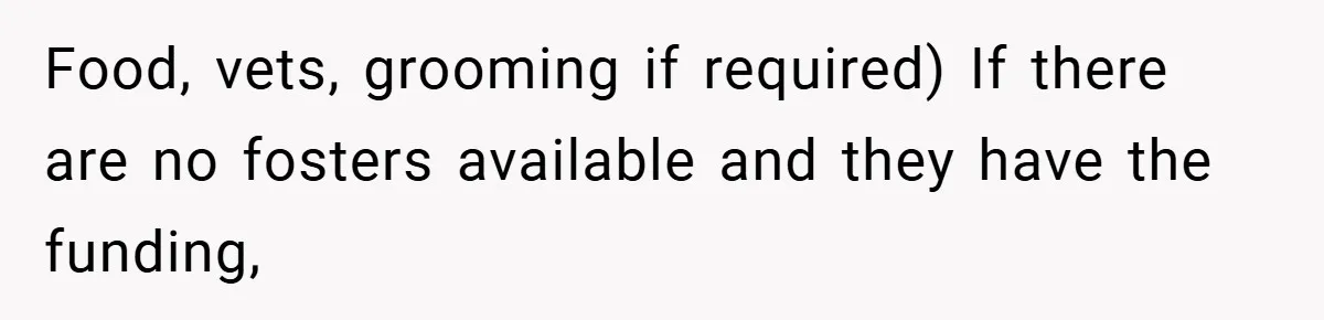 Food, vets, grooming if required) If there are no fosters available and they have the funding,