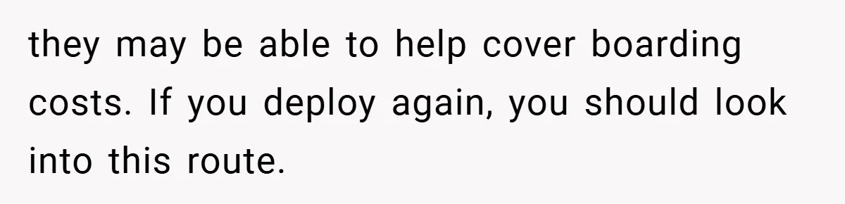 they may be able to help cover boarding costs. If you deploy again, you should look into this route.