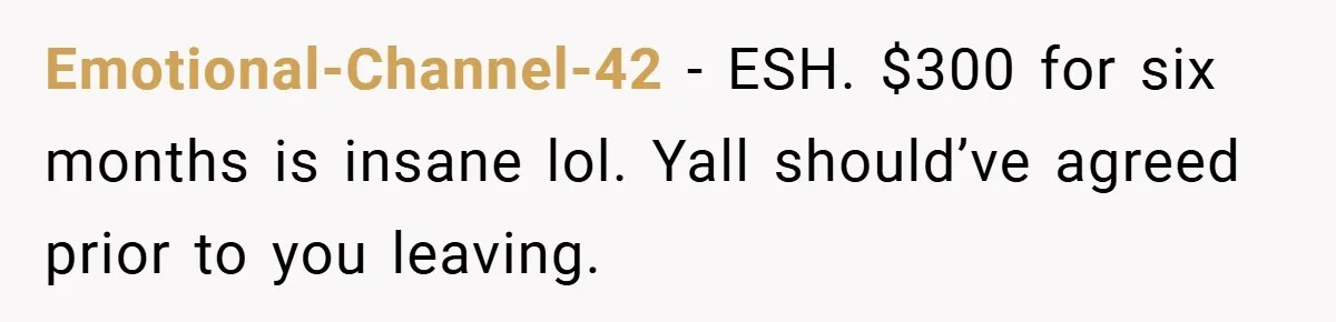 Emotional-Channel-42 − ESH. $300 for six months is insane lol. Yall should’ve agreed prior to you leaving.