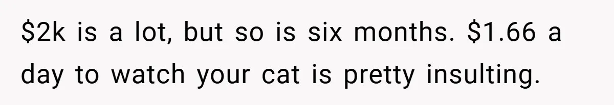 $2k is a lot, but so is six months. $1.66 a day to watch your cat is pretty insulting.