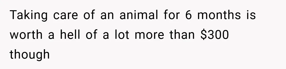 Taking care of an animal for 6 months is worth a hell of a lot more than $300 though