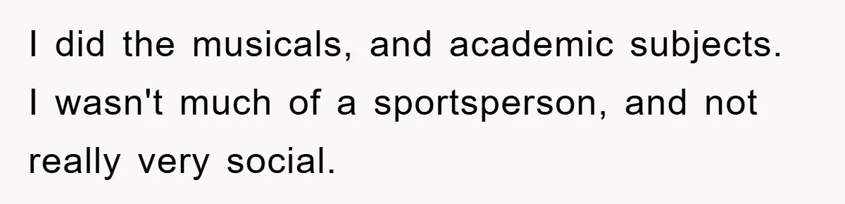 I did the musicals, and academic subjects. I wasn't much of a sportsperson, and not really very social.