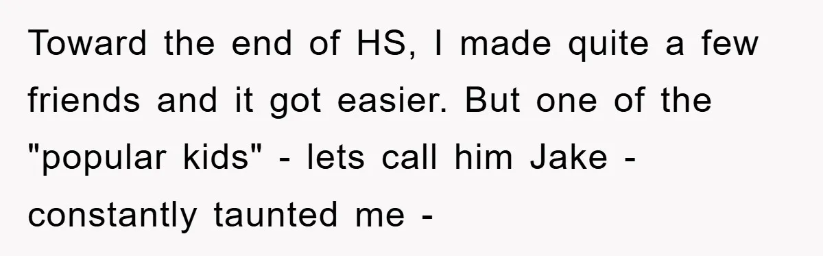 Toward the end of HS, I made quite a few friends and it got easier. But one of the "popular kids" - lets call him Jake - constantly taunted me...