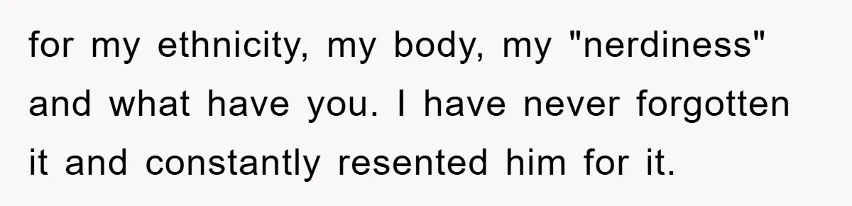 for my ethnicity, my body, my "nerdiness" and what have you. I have never forgotten it and constantly resented him for it.