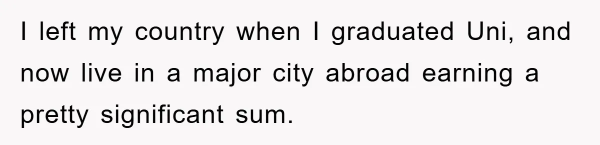 I left my country when I graduated Uni, and now live in a major city abroad earning a pretty significant sum.