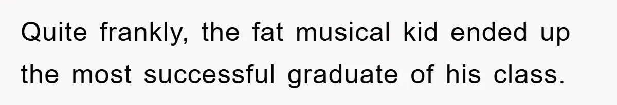 Quite frankly, the fat musical kid ended up the most successful graduate of his class.