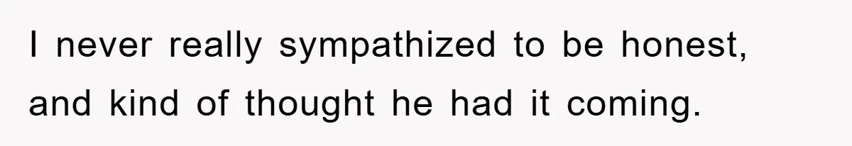 I never really sympathized to be honest, and kind of thought he had it coming.