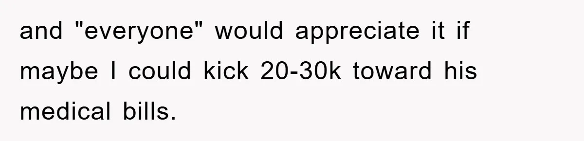 and "everyone" would appreciate it if maybe I could kick 20-30k toward his medical bills.