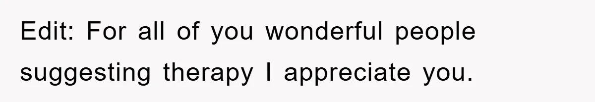 Edit: For all of you wonderful people suggesting therapy I appreciate you.