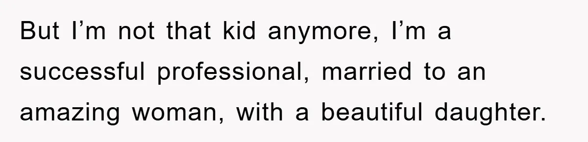 But I’m not that kid anymore, I’m a successful professional, married to an amazing woman, with a beautiful daughter.