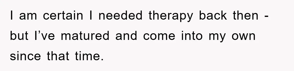 I am certain I needed therapy back then - but I’ve matured and come into my own since that time.