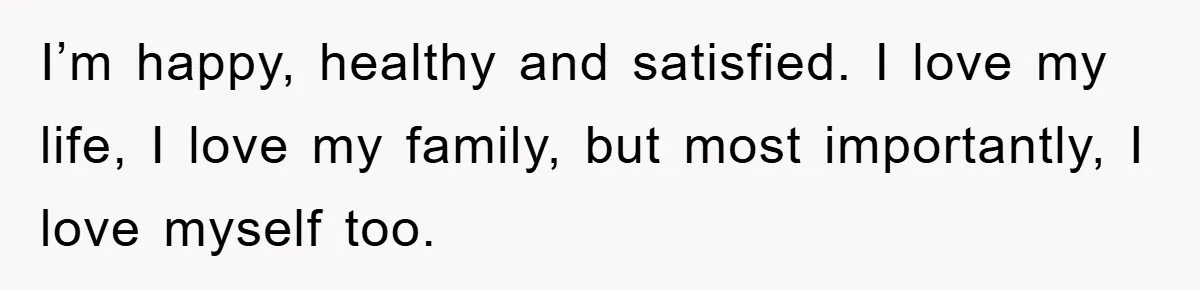 I’m happy, healthy and satisfied. I love my life, I love my family, but most importantly, I love myself too.