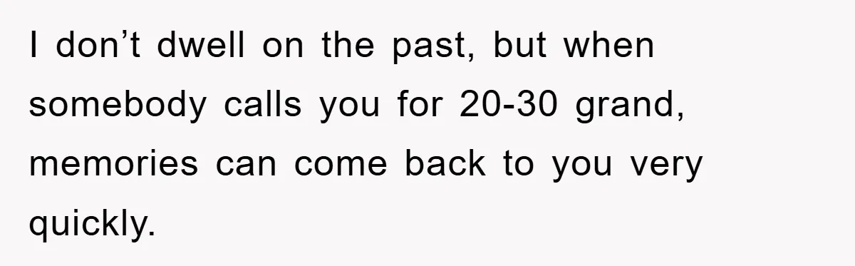 I don’t dwell on the past, but when somebody calls you for 20-30 grand, memories can come back to you very quickly.