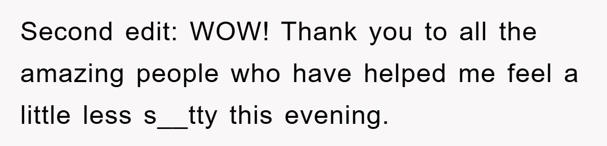 Second edit: WOW! Thank you to all the amazing people who have helped me feel a little less s__tty this evening.