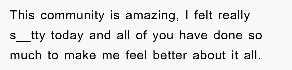 This community is amazing, I felt really s__tty today and all of you have done so much to make me feel better about it all.