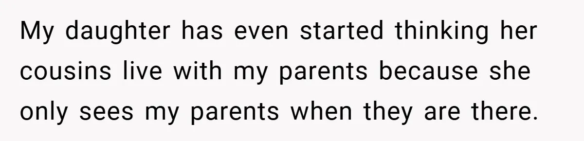 He Watched His Parents Favor His Sister for Years - Now He’s Refusing to Let Them Do It to His Daughter My daughter has even started thinking her cousins live with my parents because she only sees my parents when they are there.