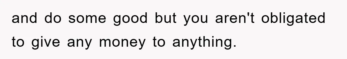 and do some good but you aren't obligated to give any money to anything.