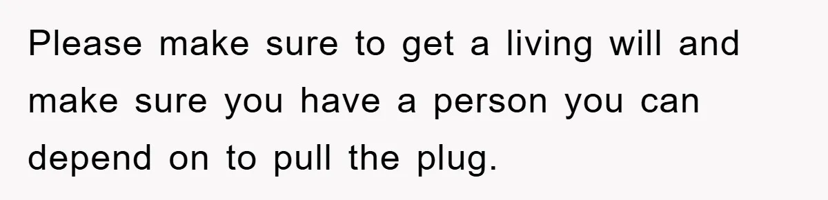 Please make sure to get a living will and make sure you have a person you can depend on to pull the plug.