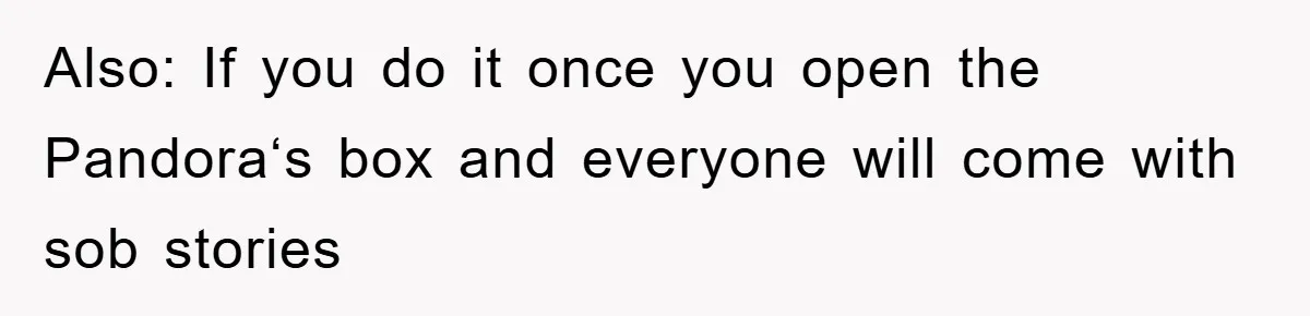 Also: If you do it once you open the Pandora‘s box and everyone will come with sob stories