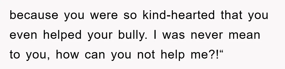 because you were so kind-hearted that you even helped your bully. I was never mean to you, how can you not help me?!“