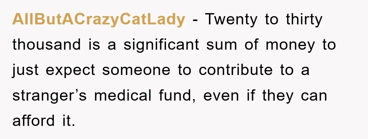 AllButACrazyCatLady − Twenty to thirty thousand is a significant sum of money to just expect someone to contribute to a stranger’s medical fund, even if they can afford it.