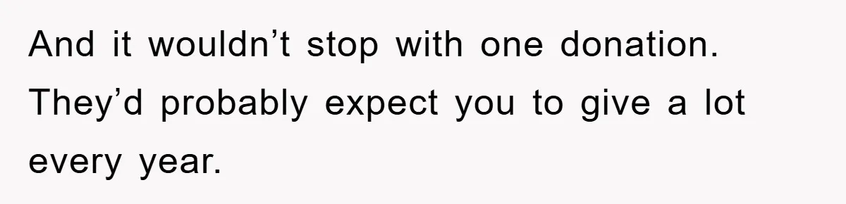 And it wouldn’t stop with one donation. They’d probably expect you to give a lot every year.