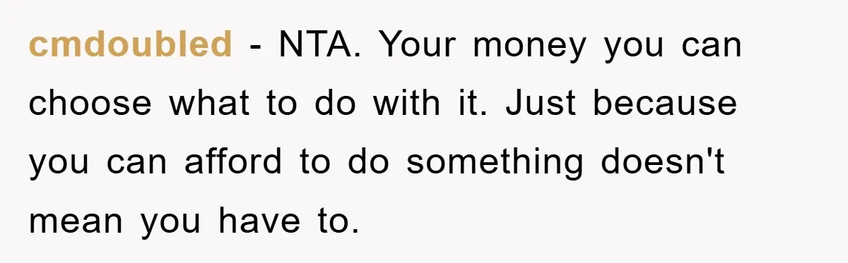 cmdoubled − NTA. Your money you can choose what to do with it. Just because you can afford to do something doesn't mean you have to.