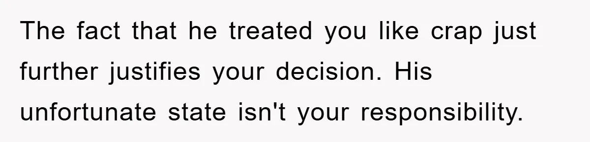 The fact that he treated you like crap just further justifies your decision. His unfortunate state isn't your responsibility.
