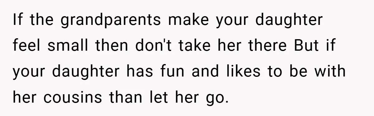 He Watched His Parents Favor His Sister for Years - Now He’s Refusing to Let Them Do It to His Daughter If the grandparents make your daughter feel small then don't take her there But if your daughter has fun and likes to be with her cousins than let her go.