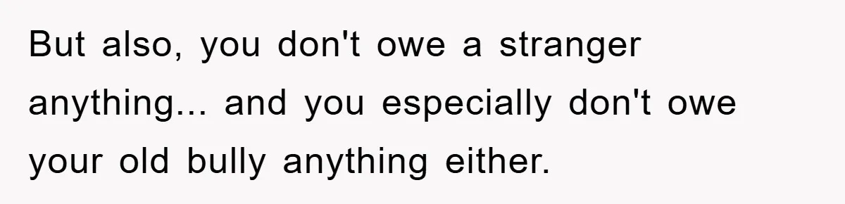 But also, you don't owe a stranger anything... and you especially don't owe your old bully anything either.