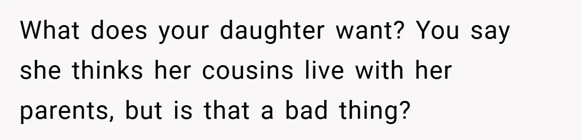 He Watched His Parents Favor His Sister for Years - Now He’s Refusing to Let Them Do It to His Daughter What does your daughter want? You say she thinks her cousins live with her parents, but is that a bad thing?