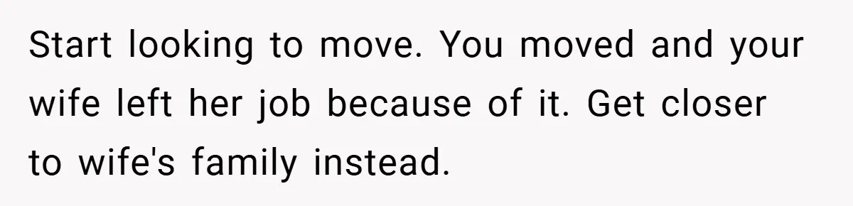 He Watched His Parents Favor His Sister for Years - Now He’s Refusing to Let Them Do It to His Daughter Start looking to move. You moved and your wife left her job because of it. Get closer to wife's family instead.