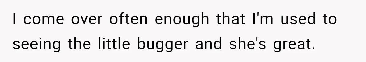 I come over often enough that I'm used to seeing the little bugger and she's great.