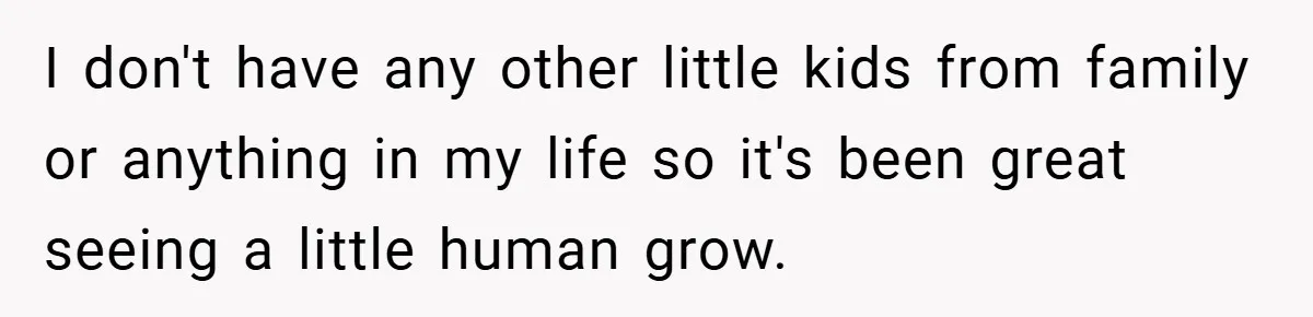 I don't have any other little kids from family or anything in my life so it's been great seeing a little human grow.