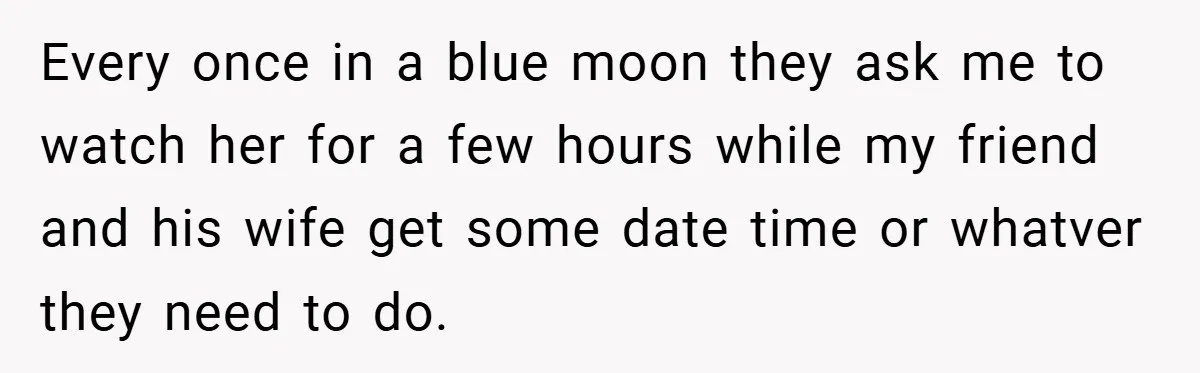 Every once in a blue moon they ask me to watch her for a few hours while my friend and his wife get some date time or whatver they need...
