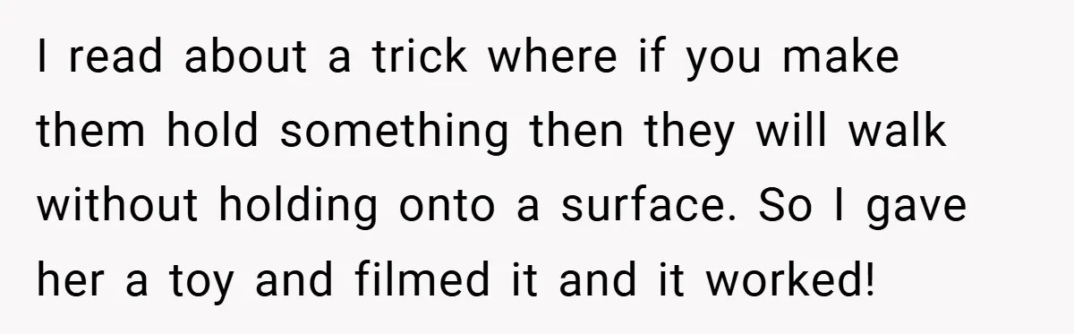 I read about a trick where if you make them hold something then they will walk without holding onto a surface. So I gave her a toy and filmed it...