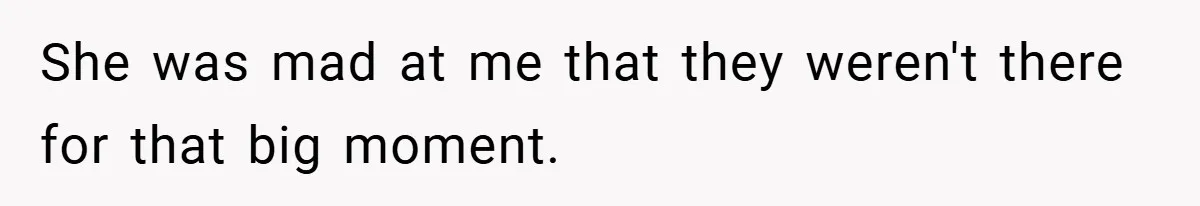 She was mad at me that they weren't there for that big moment.