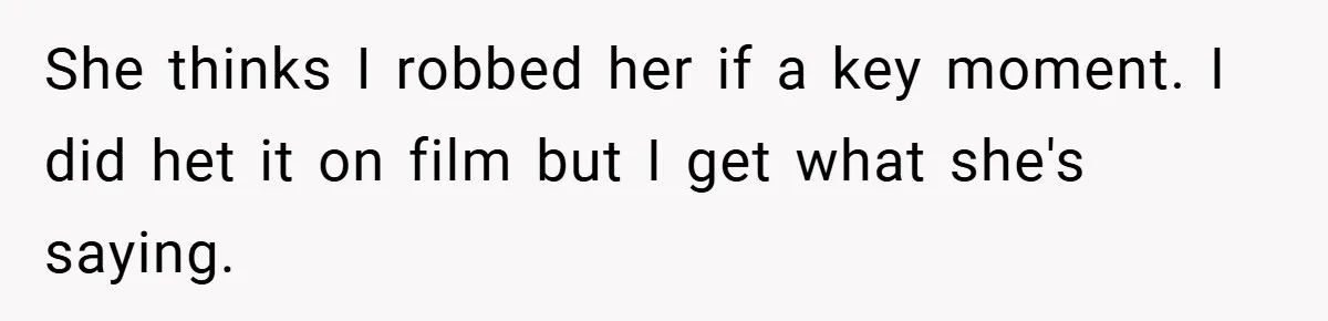 She thinks I robbed her if a key moment. I did het it on film but I get what she's saying.