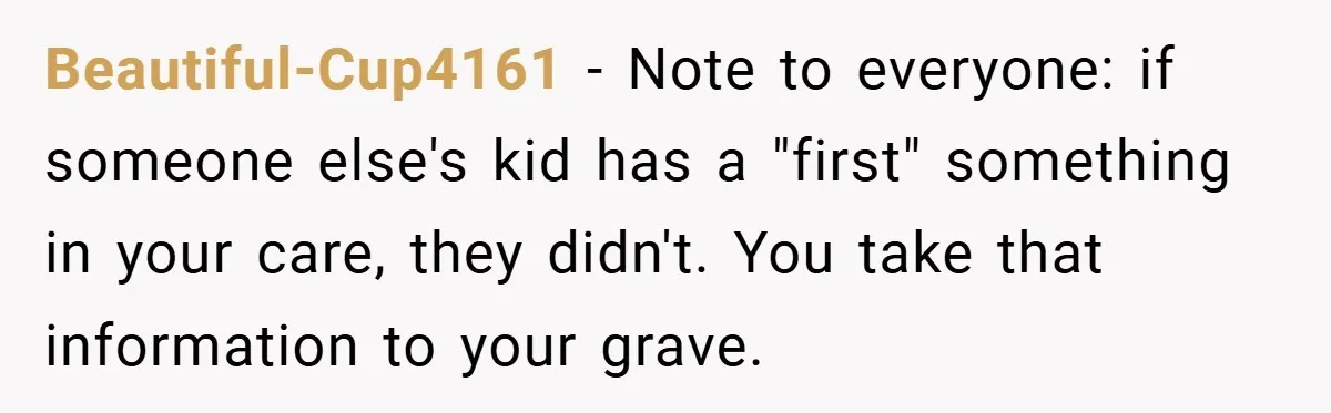 Beautiful-Cup4161 − Note to everyone: if someone else's kid has a "first" something in your care, they didn't. You take that information to your grave.