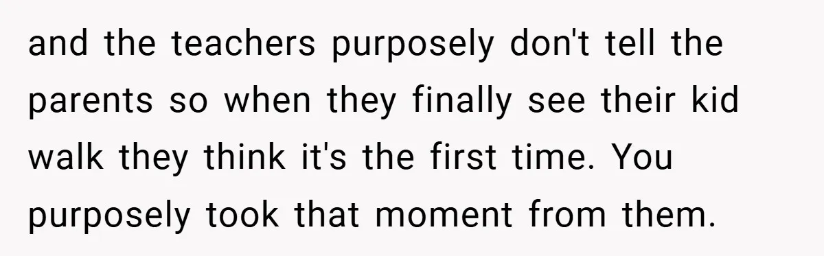 and the teachers purposely don't tell the parents so when they finally see their kid walk they think it's the first time. You purposely took that moment from them.