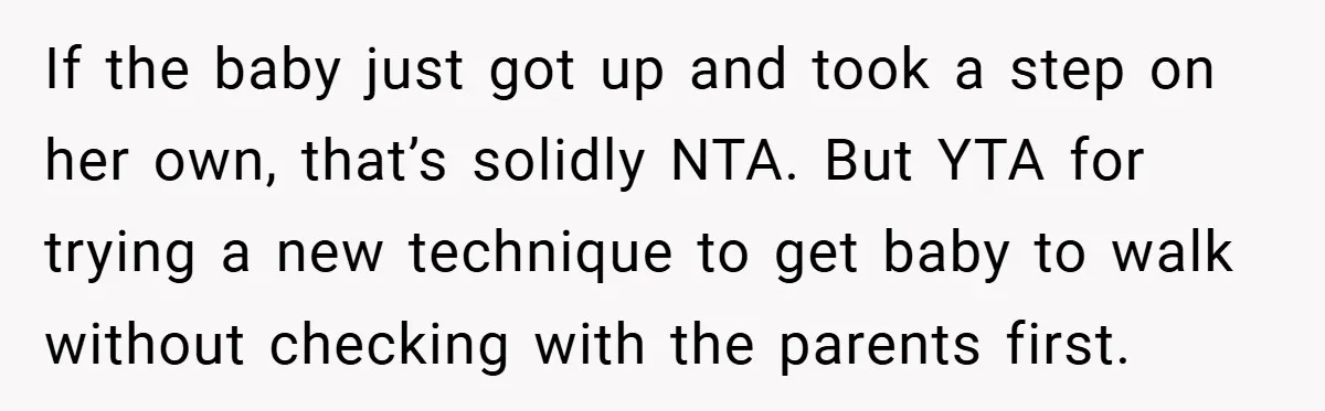 If the baby just got up and took a step on her own, that’s solidly NTA. But YTA for trying a new technique to get baby to walk without checking...
