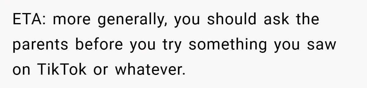 ETA: more generally, you should ask the parents before you try something you saw on TikTok or whatever.