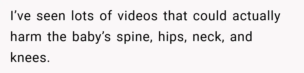 I’ve seen lots of videos that could actually harm the baby’s spine, hips, neck, and knees.