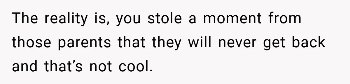 The reality is, you stole a moment from those parents that they will never get back and that’s not cool.