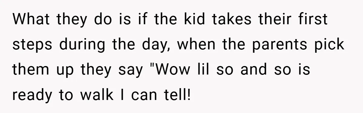 What they do is if the kid takes their first steps during the day, when the parents pick them up they say "Wow lil so and so is ready to...