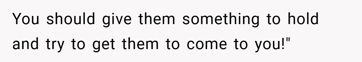 You should give them something to hold and try to get them to come to you!"
