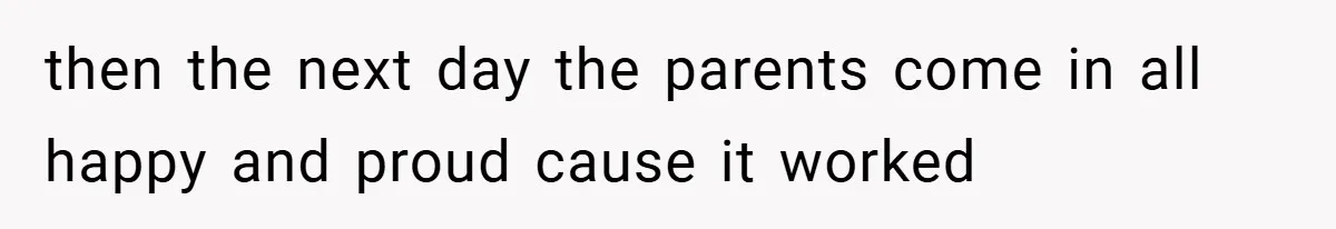 then the next day the parents come in all happy and proud cause it worked
