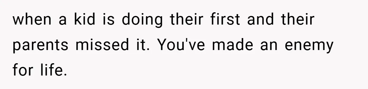 when a kid is doing their first and their parents missed it. You've made an enemy for life.